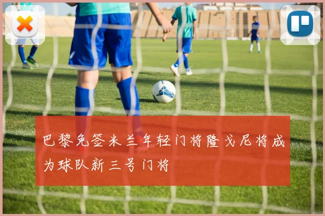 巴黎免签米兰年轻门将隆戈尼将成为球队新三号门将