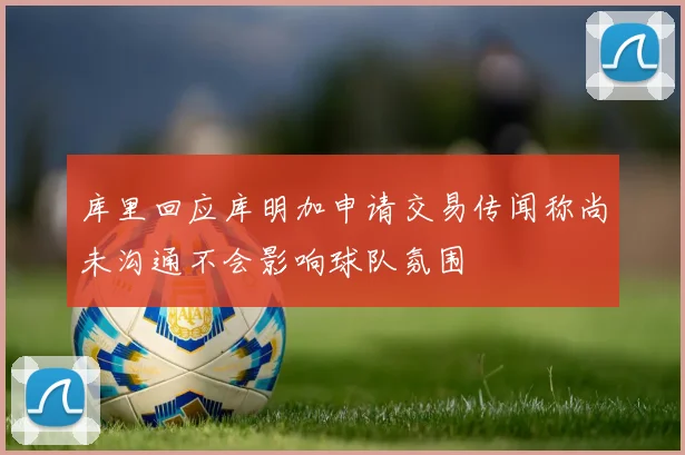 库里回应库明加申请交易传闻称尚未沟通不会影响球队氛围