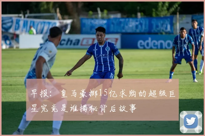 早报：皇马豪掷15亿求购的超级巨星究竟是谁揭秘背后故事