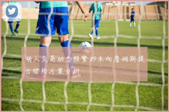 湖人交易动态频繁却未向詹姆斯提出续约方案分析