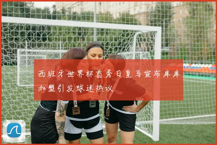 西班牙世界杯首秀日皇马宣布库库加盟引发球迷热议