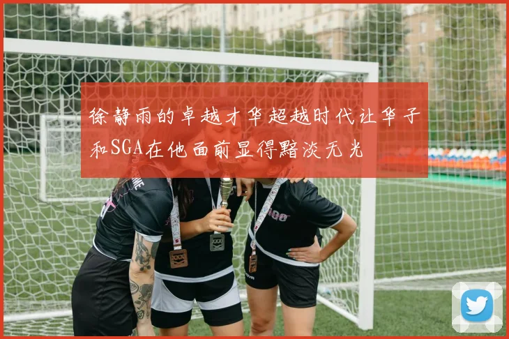 徐静雨的卓越才华超越时代让华子和SGA在他面前显得黯淡无光