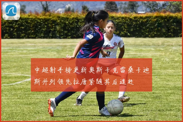 中超射手榜更新奥斯卡克雷桑卡迪斯并列领先拉唐紧随其后追赶