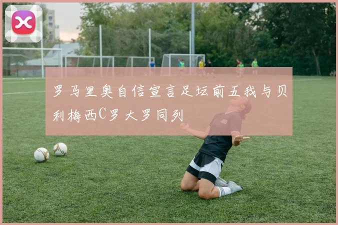 罗马里奥自信宣言足坛前五我与贝利梅西C罗大罗同列