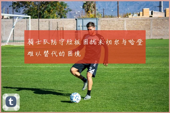 骑士队防守短板困扰米切尔与哈登难以替代的困境