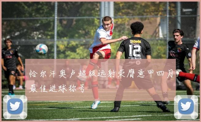 恰尔汗奥卢超级远射荣膺意甲四月最佳进球称号