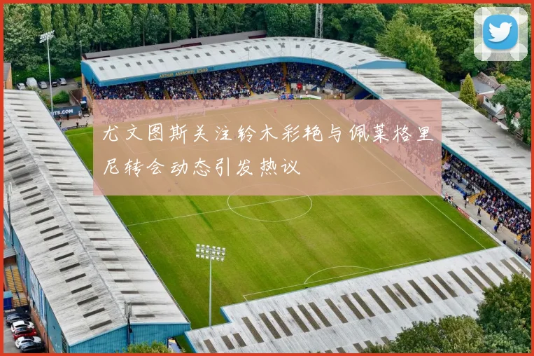尤文图斯关注铃木彩艳与佩莱格里尼转会动态引发热议