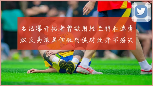 名记曝开拓者曾欲用格兰特和选秀权交易浓眉但独行侠对此并不感兴趣