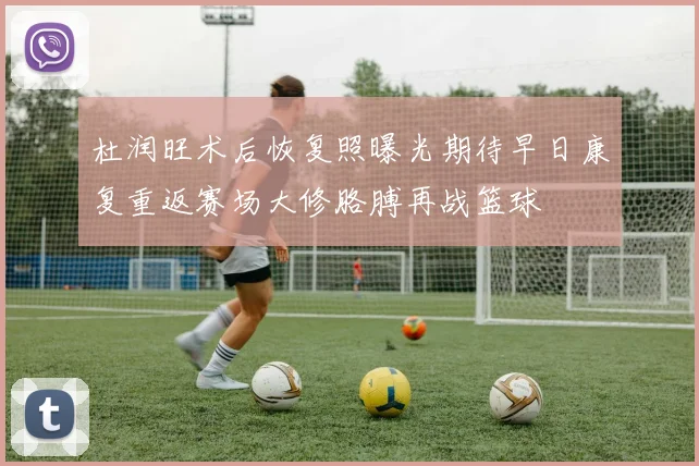 杜润旺术后恢复照曝光期待早日康复重返赛场大修胳膊再战篮球