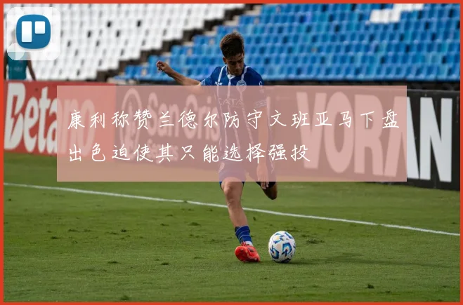 康利称赞兰德尔防守文班亚马下盘出色迫使其只能选择强投