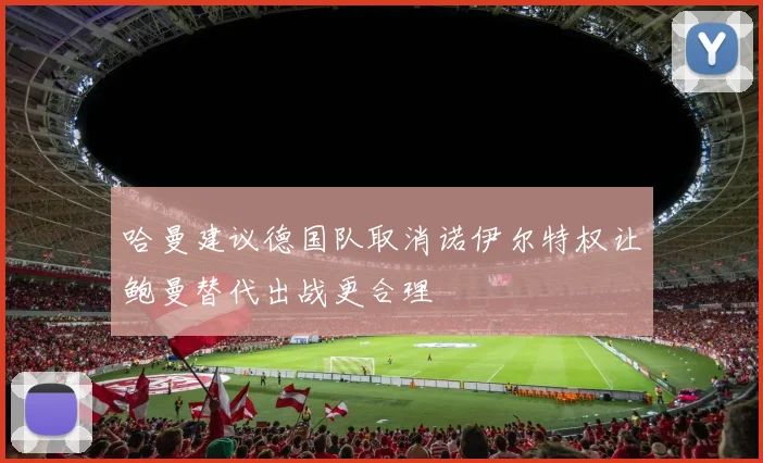 哈曼建议德国队取消诺伊尔特权让鲍曼替代出战更合理