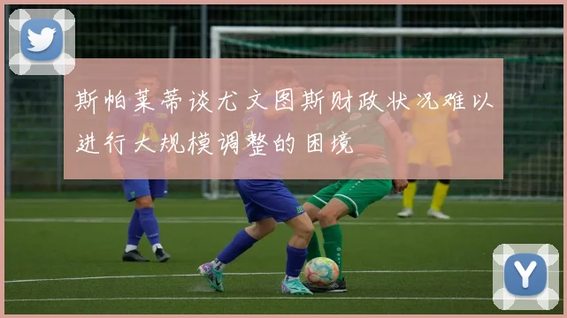 斯帕莱蒂谈尤文图斯财政状况难以进行大规模调整的困境