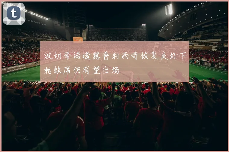 波切蒂诺透露普利西奇恢复良好下轮缺席仍有望出场