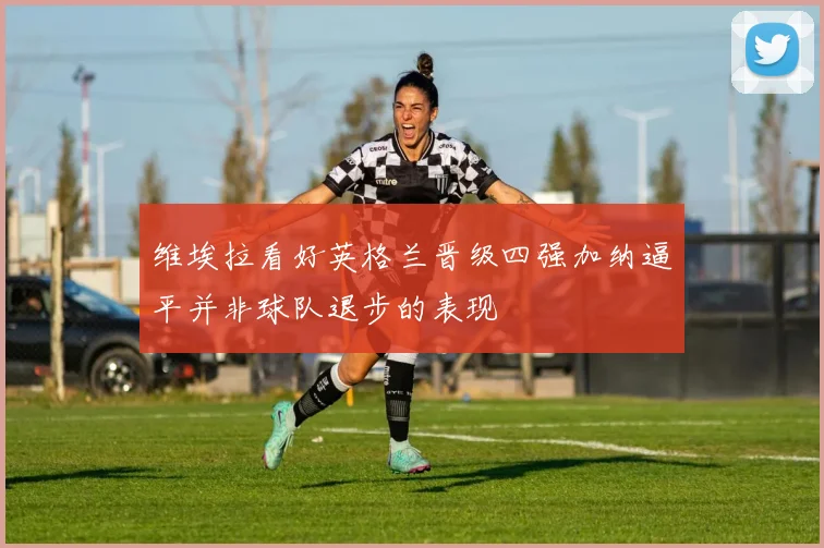维埃拉看好英格兰晋级四强加纳逼平并非球队退步的表现