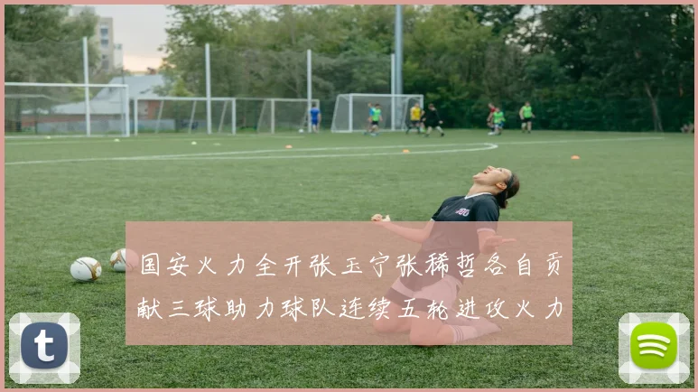 国安火力全开张玉宁张稀哲各自贡献三球助力球队连续五轮进攻火力猛增