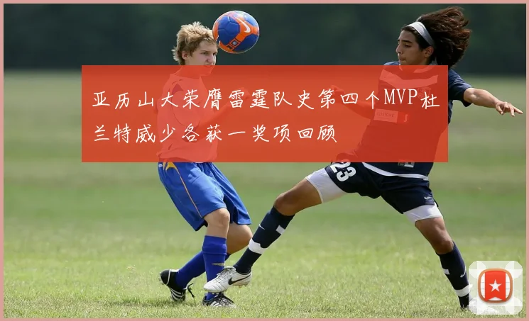 亚历山大荣膺雷霆队史第四个MVP杜兰特威少各获一奖项回顾