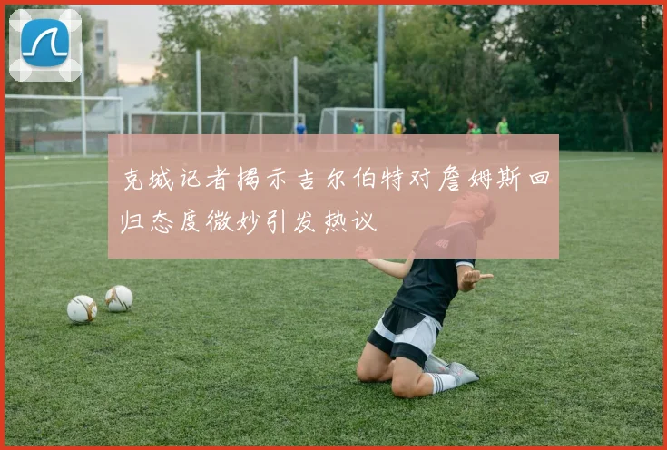 克城记者揭示吉尔伯特对詹姆斯回归态度微妙引发热议