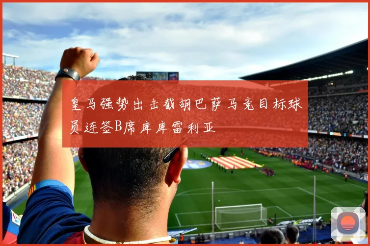 皇马强势出击截胡巴萨马竞目标球员连签B席库库雷利亚