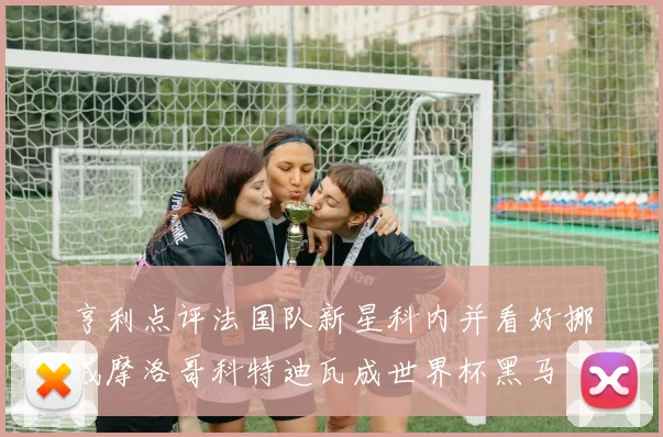 亨利点评法国队新星科内并看好挪威摩洛哥科特迪瓦成世界杯黑马
