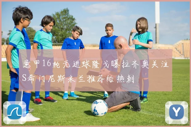 意甲16轮无进球隆戈曝拉齐奥关注S希门尼斯米兰推荐给热刺