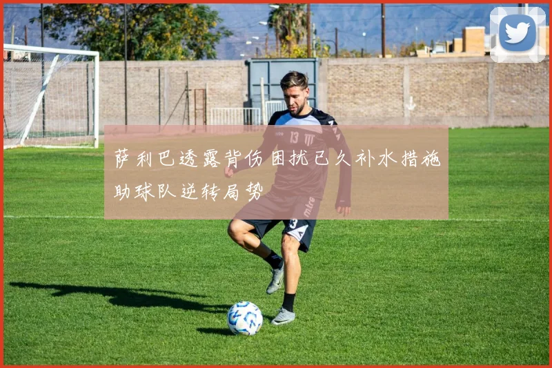 萨利巴透露背伤困扰已久补水措施助球队逆转局势