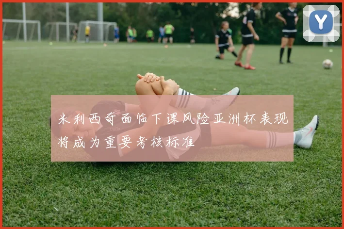 米利西奇面临下课风险亚洲杯表现将成为重要考核标准