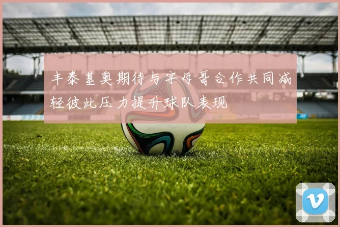 丰泰基奥期待与字母哥合作共同减轻彼此压力提升球队表现