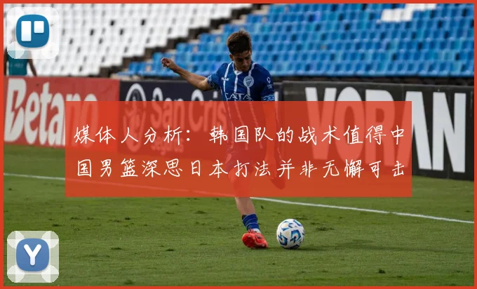 媒体人分析：韩国队的战术值得中国男篮深思日本打法并非无懈可击