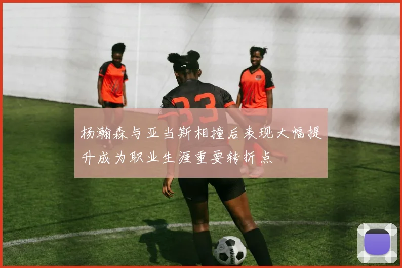 杨瀚森与亚当斯相撞后表现大幅提升成为职业生涯重要转折点